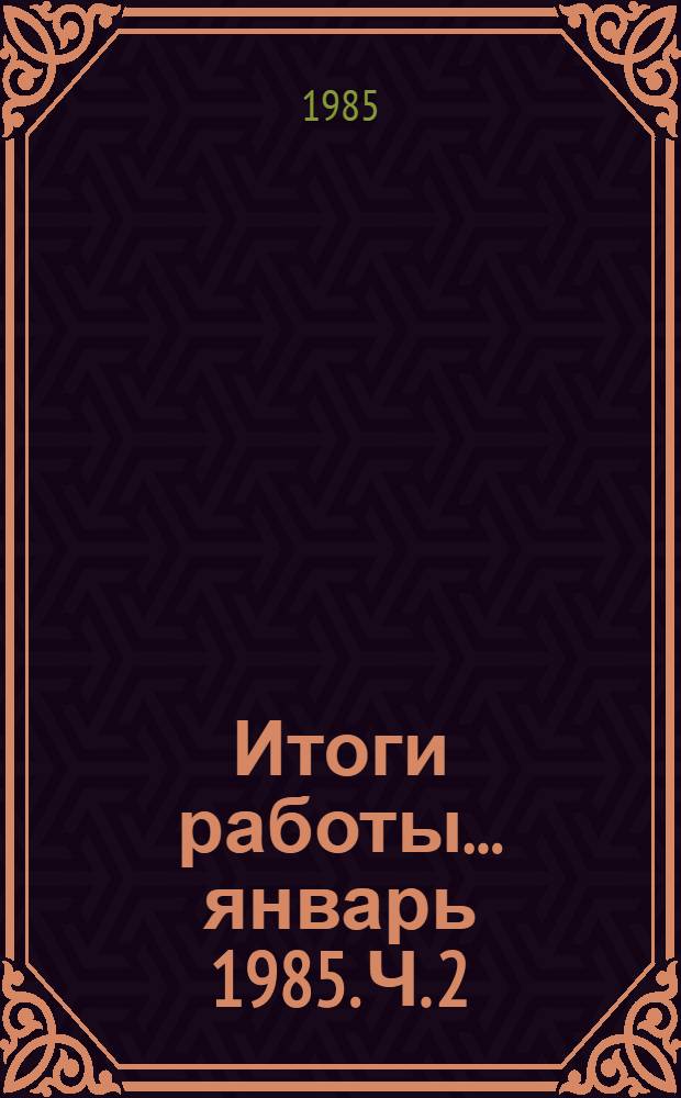 Итоги работы. ... январь 1985. Ч. 2