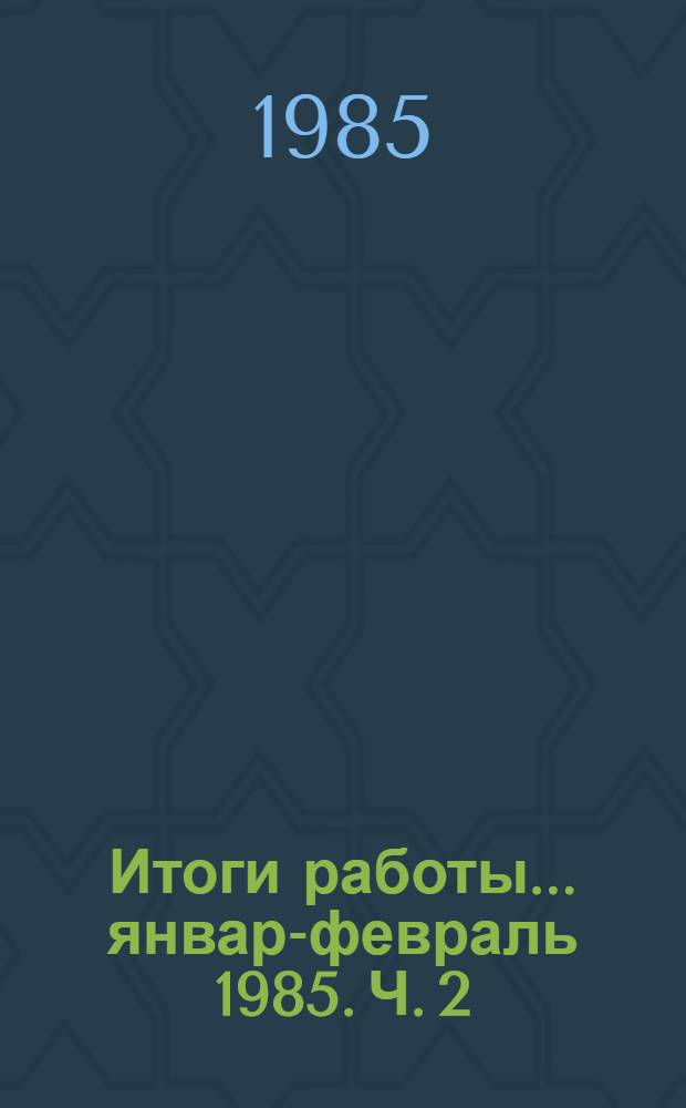 Итоги работы. ... январь- февраль 1985. Ч. 2