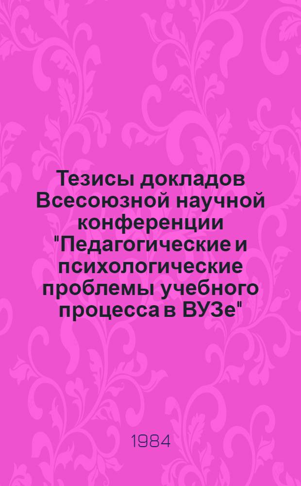 Тезисы докладов Всесоюзной научной конференции "Педагогические и психологические проблемы учебного процесса в ВУЗе" (27-29 ноября 1984 г.)