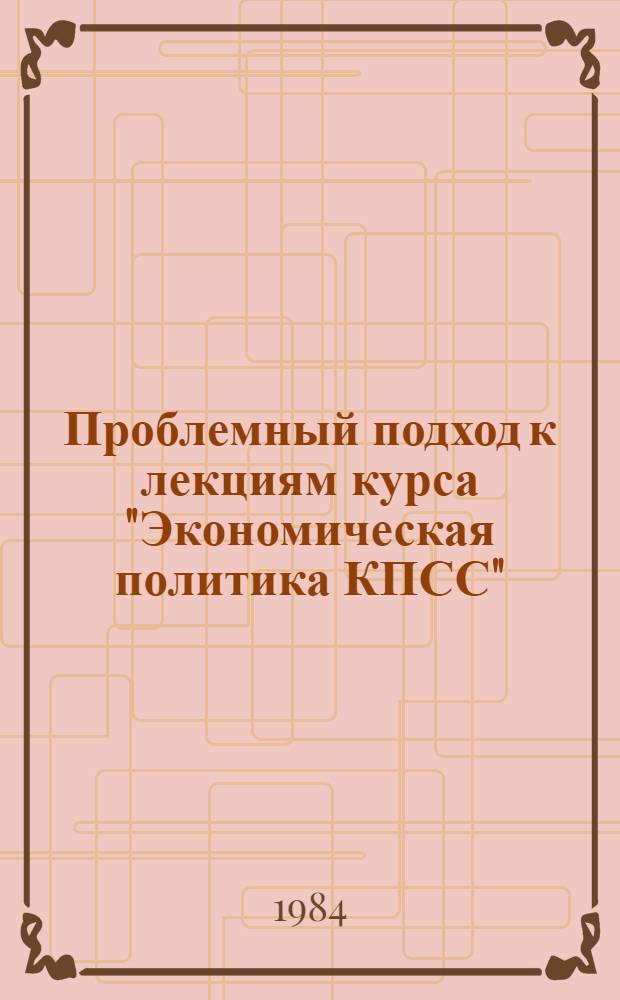 Проблемный подход к лекциям курса "Экономическая политика КПСС" : Метод. рекомендации в помощь пропагандистам и слушателям системы парт. учебы. Вып. 2