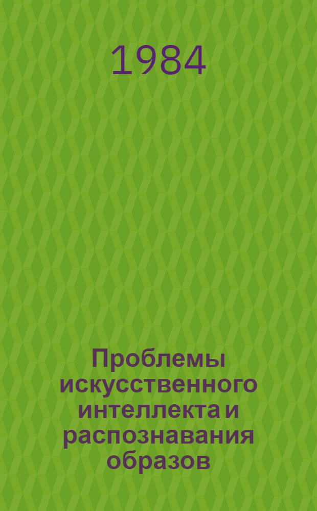 Проблемы искусственного интеллекта и распознавания образов : Науч. конф. с участием ученых из соц. стран : Тез. докл. и сообщ. (Киев, 13-18 мая 1984 г.)