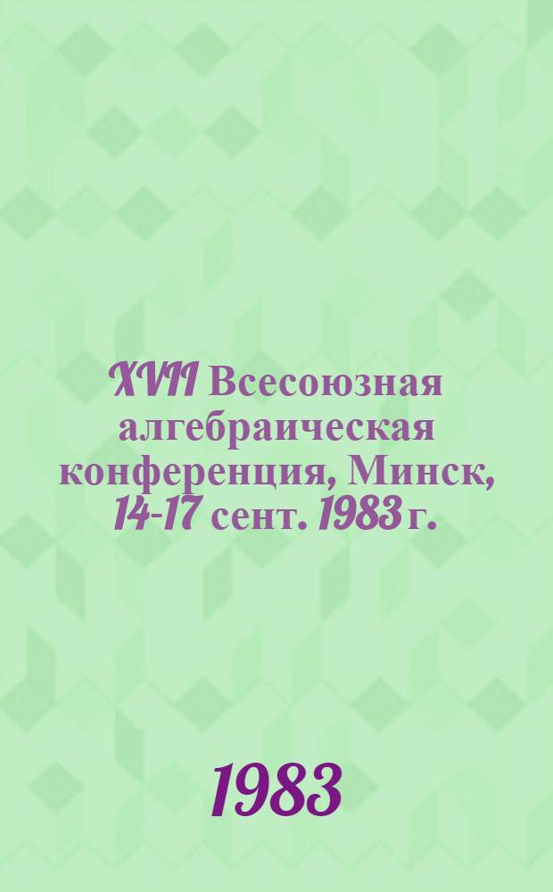 XVII Всесоюзная алгебраическая конференция, Минск, 14-17 сент. 1983 г. : Тез. сообщ. : В 2 ч.