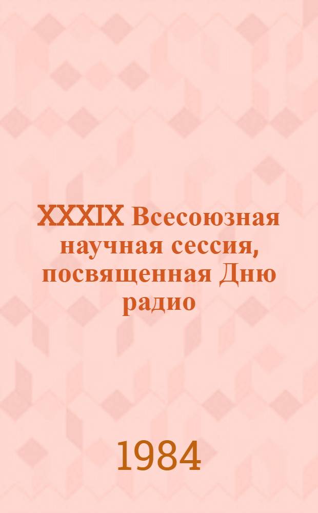 XXXIX Всесоюзная научная сессия, посвященная Дню радио : Тез. докл. Ч. 1