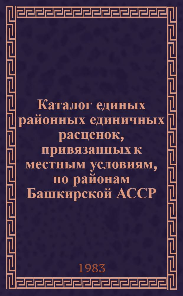 Каталог единых районных единичных расценок, привязанных к местным условиям, по районам Башкирской АССР : Утв. Советом Министров Башк. АССР 03.03.83 с введ. в действие с 01.01.84