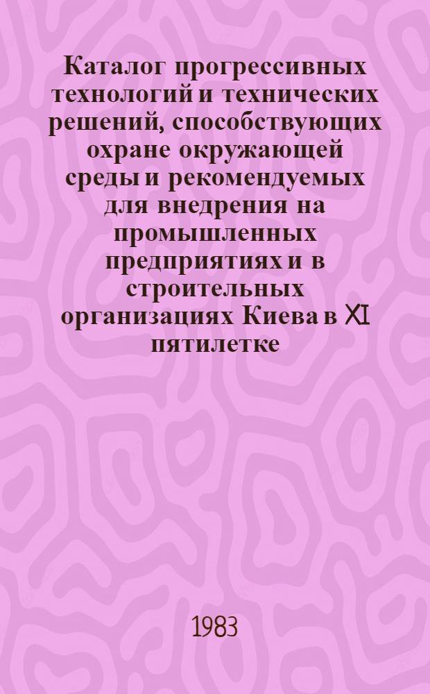 Каталог прогрессивных технологий и технических решений, способствующих охране окружающей среды и рекомендуемых для внедрения на промышленных предприятиях и в строительных организациях Киева в XI пятилетке : В рамках всесоюз., респ. и регион. науч.-техн. программ