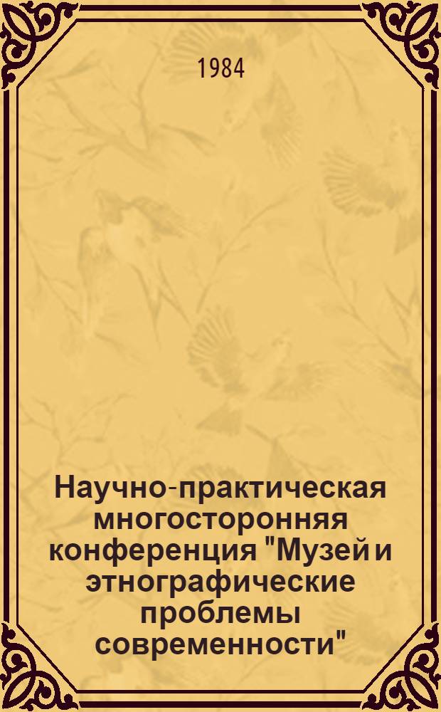 Научно-практическая многосторонняя конференция "Музей и этнографические проблемы современности", 15-18 мая 1984 г. : Тез. докл