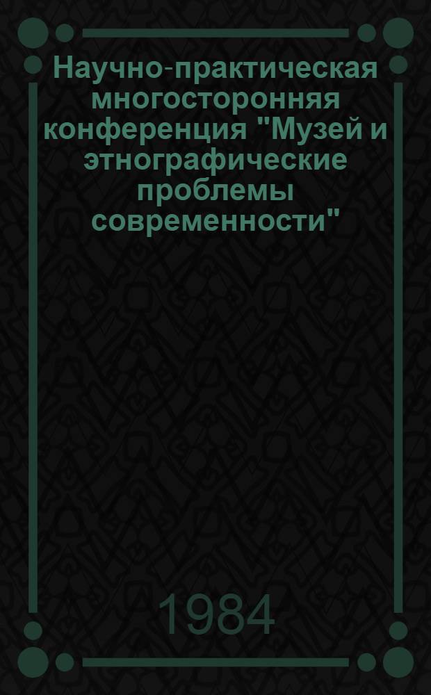 Научно-практическая многосторонняя конференция "Музей и этнографические проблемы современности", 15-18 мая 1984 г : Тез. докл. Секция 1