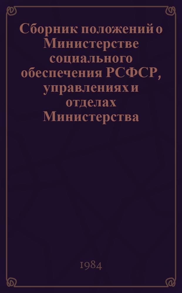 Сборник положений о Министерстве социального обеспечения РСФСР, управлениях и отделах Министерства, органах, предприятиях, учреждениях и организациях системы Министерства социального обеспечения РСФСР : Подгот. юрид. отд. Ч. 1