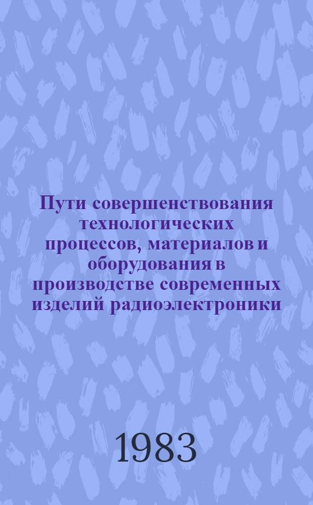 Пути совершенствования технологических процессов, материалов и оборудования в производстве современных изделий радиоэлектроники : Тез. докл. Респ. науч.-техн. конф. (г. Минск, 29-30 нояб. 1983 г.)