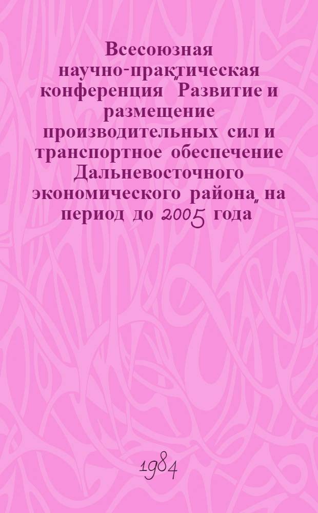 Всесоюзная научно-практическая конференция "Развитие и размещение производительных сил и транспортное обеспечение Дальневосточного экономического района на период до 2005 года" : Тез. докл. и сообщ