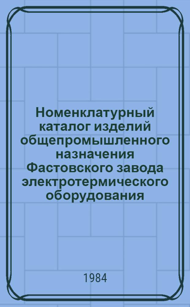 Номенклатурный каталог изделий общепромышленного назначения Фастовского завода электротермического оборудования... ... на 1985 год