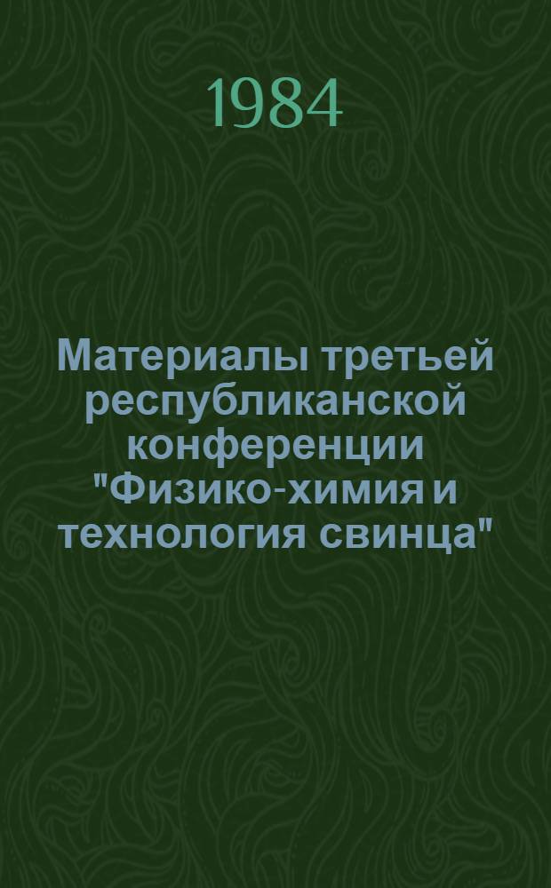 Материалы третьей республиканской конференции "Физико-химия и технология свинца", 21-23 августа 1984 г., Чимкент : Тез. докл. [В 2 т.]. Т. 1 : Физико-химические основы и технология окислительно-восстановительных процессов