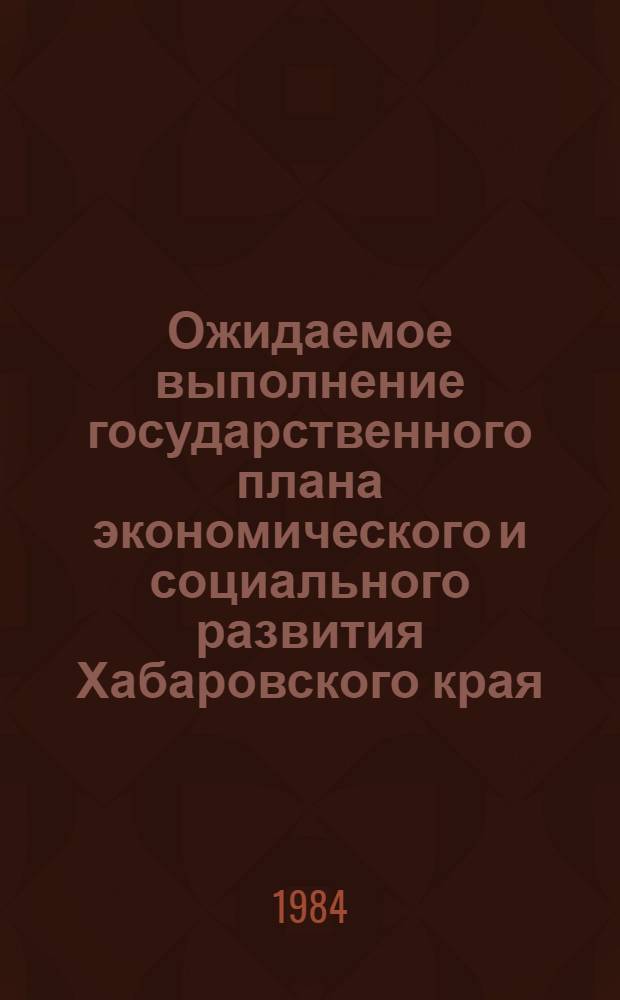 Ожидаемое выполнение государственного плана экономического и социального развития Хабаровского края. ... в 1984 г.