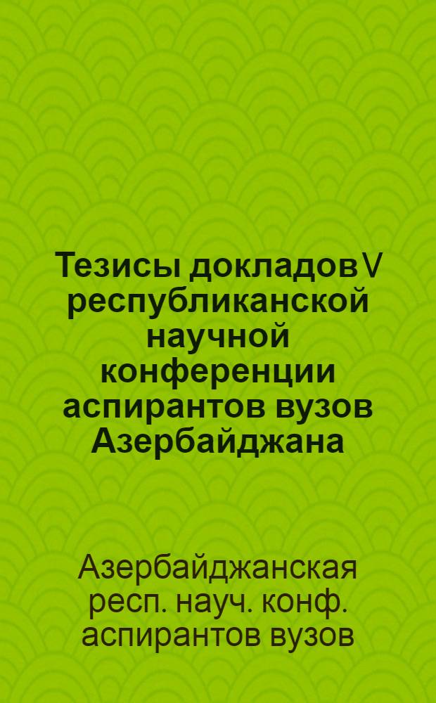 Тезисы докладов V республиканской научной конференции аспирантов вузов Азербайджана