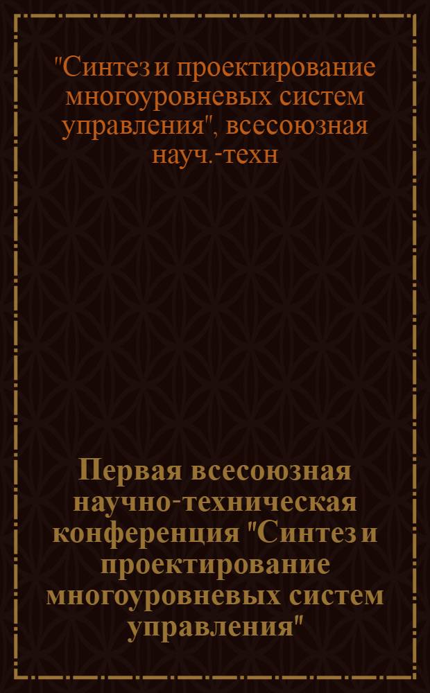 Первая всесоюзная научно-техническая конференция "Синтез и проектирование многоуровневых систем управления" : Тез. докл