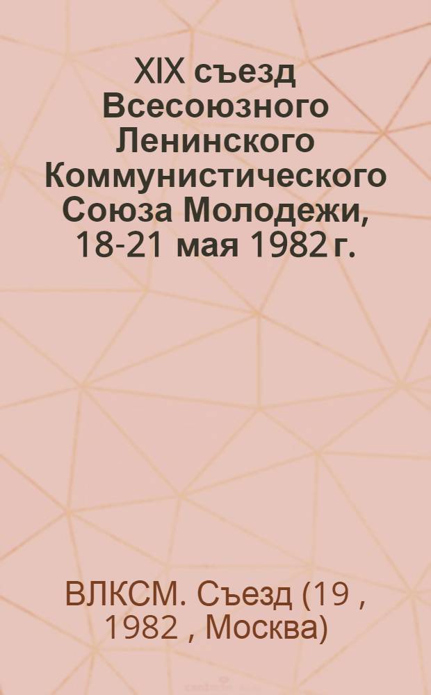 XIX съезд Всесоюзного Ленинского Коммунистического Союза Молодежи, 18-21 мая 1982 г. : Стеногр. отчет