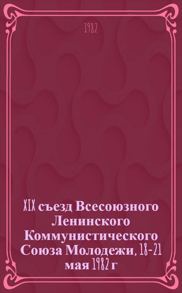 XIX съезд Всесоюзного Ленинского Коммунистического Союза Молодежи, 18-21 мая 1982 г : Стеногр. отчет. [Т.] 1