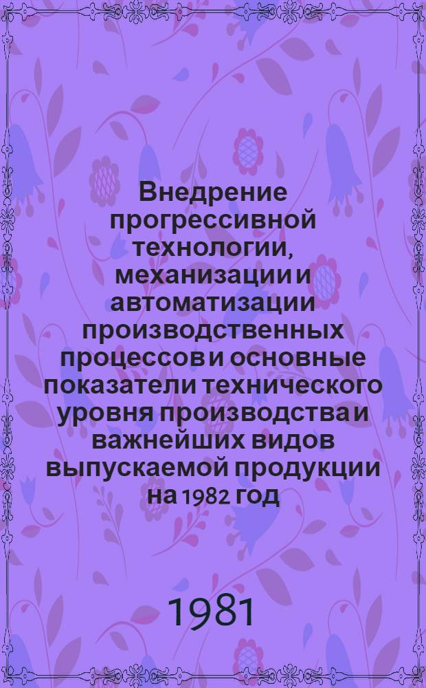 Внедрение прогрессивной технологии, механизации и автоматизации производственных процессов и основные показатели технического уровня производства и важнейших видов выпускаемой продукции на 1982 год. А : Народнохозяйственный план