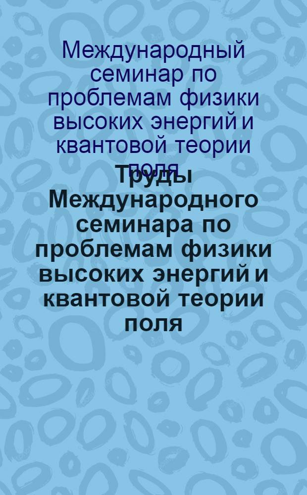 Труды Международного семинара по проблемам физики высоких энергий и квантовой теории поля = Proceeding of the International seminar on high energy physics and quantum field theory, Протвино, июль 1982 : V Междунар. семинар