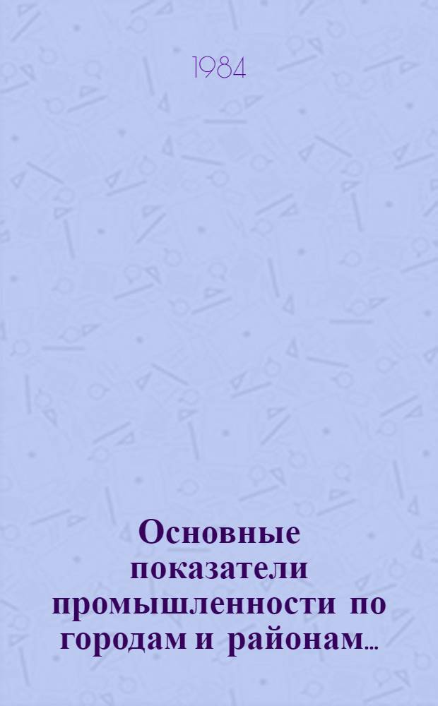 Основные показатели промышленности по городам и районам.. : [Стат. бюл.]. ... за январь-декабрь 1984 года. Вып. № 5