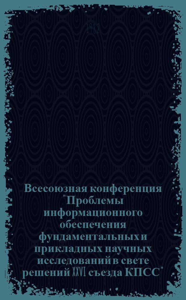 Всесоюзная конференция "Проблемы информационного обеспечения фундаментальных и прикладных научных исследований в свете решений XXVI съезда КПСС" (г. Звенигород, 4-6 мая 1982 г.) : Тез. докл. и сообщ. Ч. 1