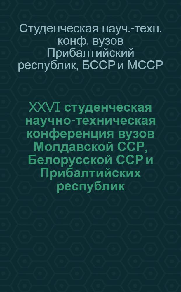 XXVI студенческая научно-техническая конференция вузов Молдавской ССР, Белорусской ССР и Прибалтийских республик, 21-23 апреля 1982 г. : Тез. докл