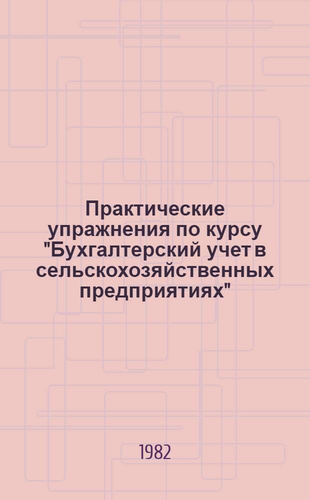 Практические упражнения по курсу "Бухгалтерский учет в сельскохозяйственных предприятиях" : [Учеб. пособие для подгот. бухгалтеров с.-х. предприятий В 2 ч.]. Ч. 2
