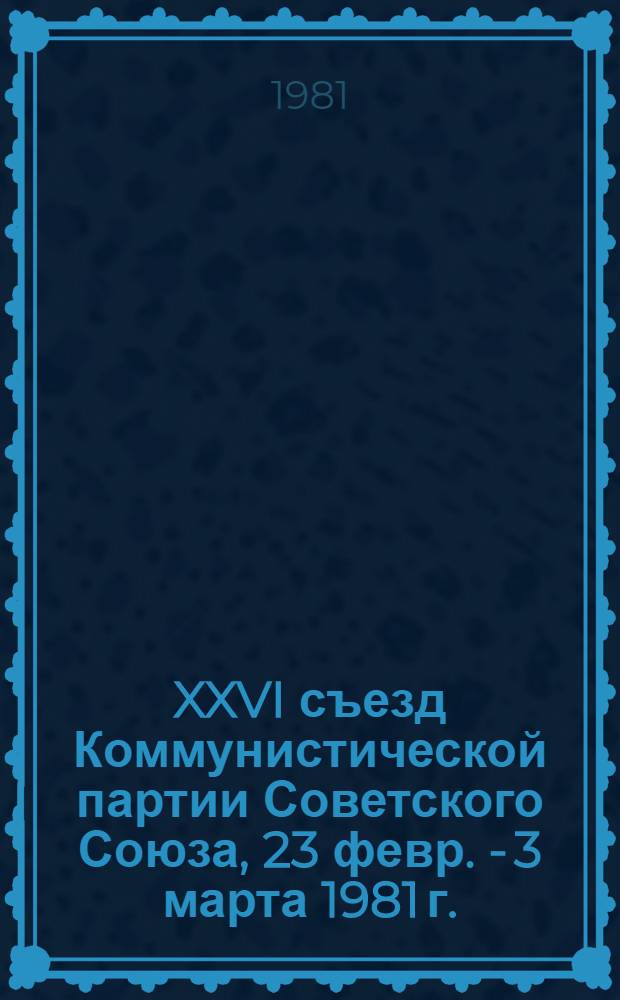 XXVI съезд Коммунистической партии Советского Союза, 23 февр. - 3 марта 1981 г. : Стенографический отчет