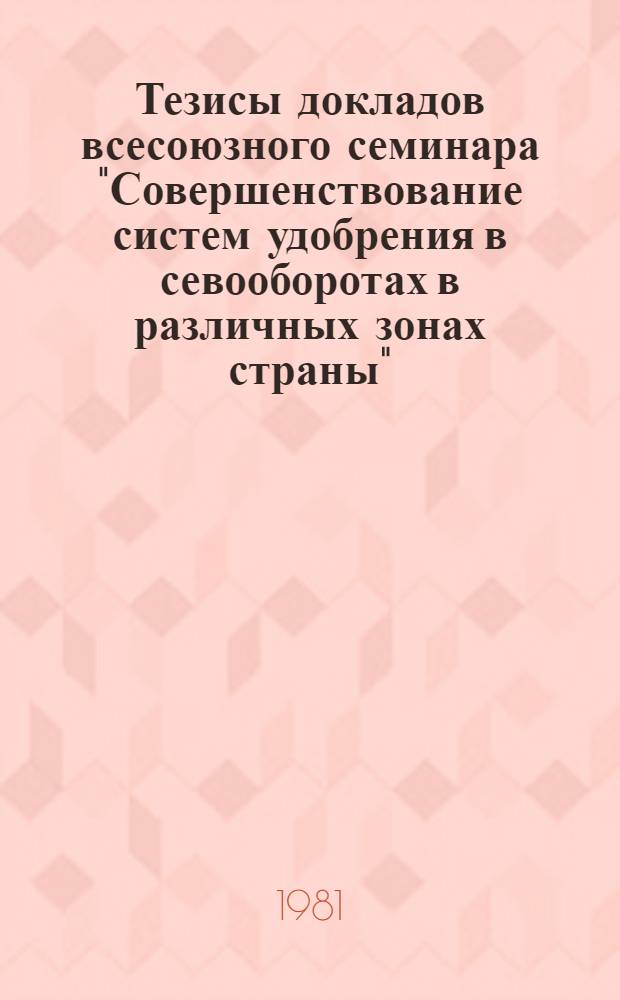 Тезисы докладов всесоюзного семинара "Совершенствование систем удобрения в севооборотах в различных зонах страны", 19-21 окт. 1981 г. Ч. 1