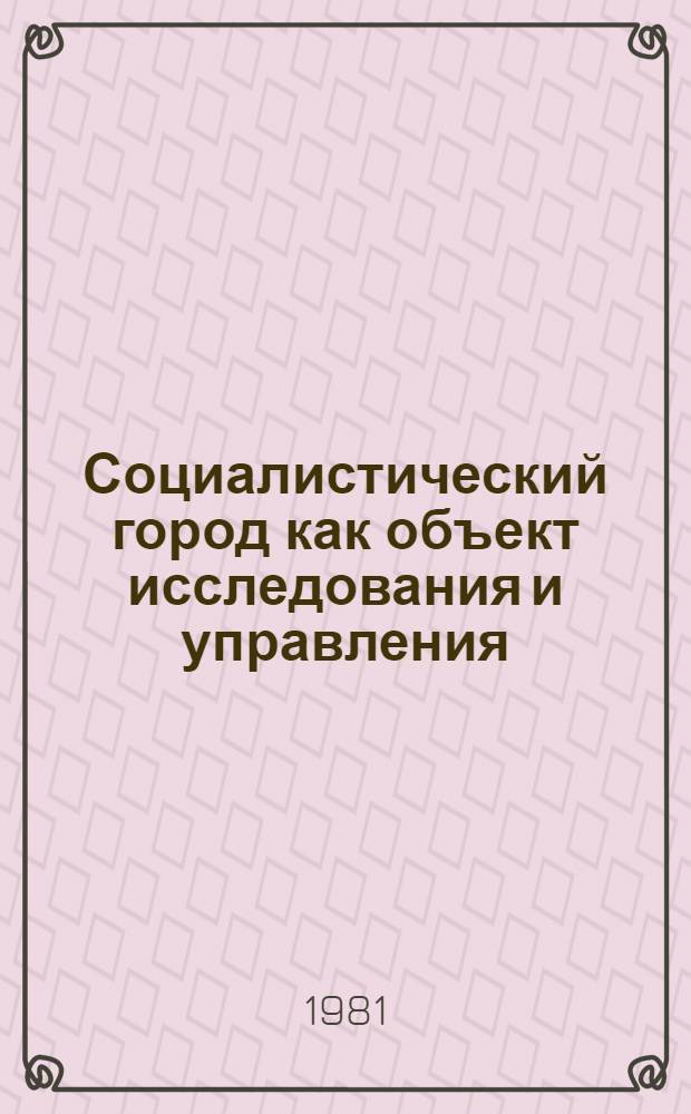 Социалистический город как объект исследования и управления : (Тез. докл. всесоюз. науч. конф. 21-23 окт. 1981 г.). Т. 1