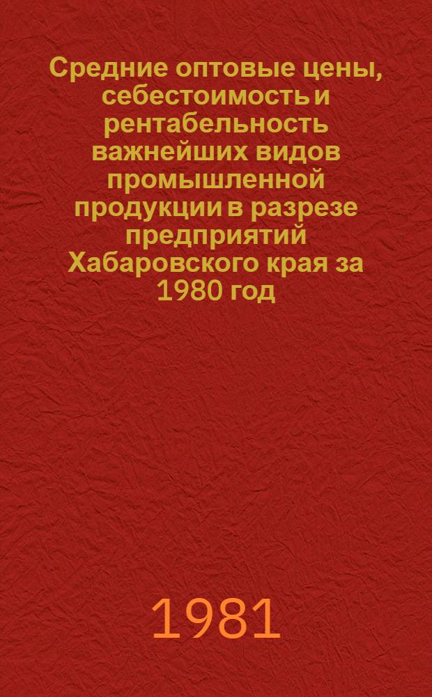 Средние оптовые цены, себестоимость и рентабельность важнейших видов промышленной продукции в разрезе предприятий Хабаровского края за 1980 год : Стат. сб