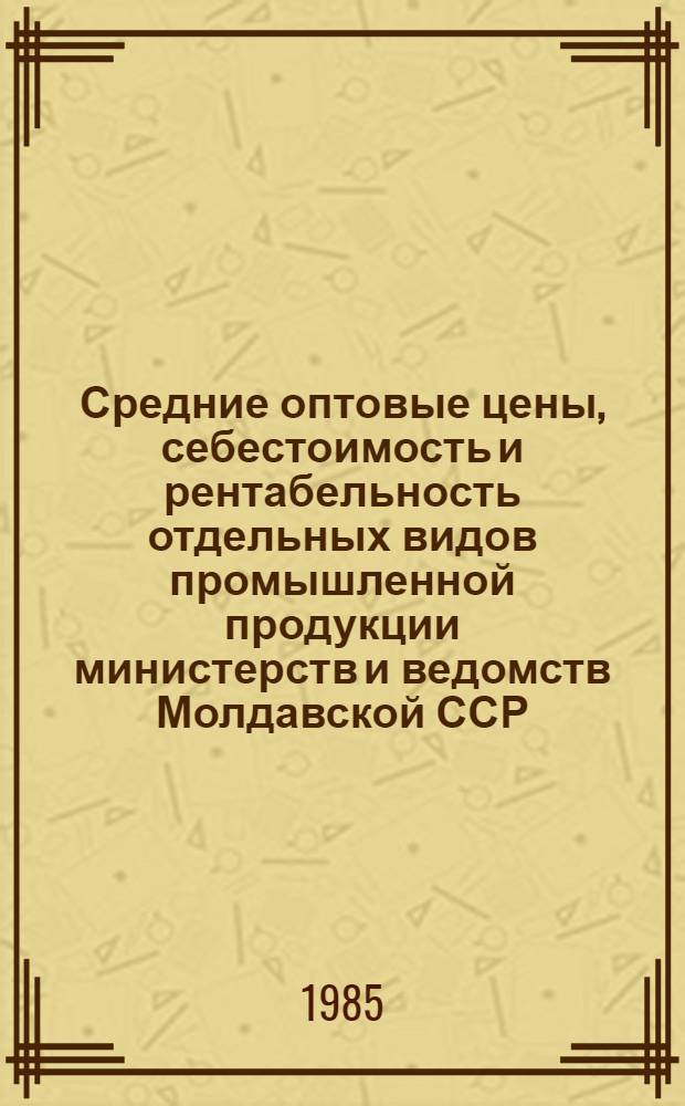 Средние оптовые цены, себестоимость и рентабельность отдельных видов промышленной продукции министерств и ведомств Молдавской ССР.. : Стат. сб. ... в 1984 году