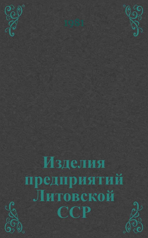 Изделия предприятий Литовской ССР : Номенклатур. каталог По состоянию на 01.05.81. Ч. 4