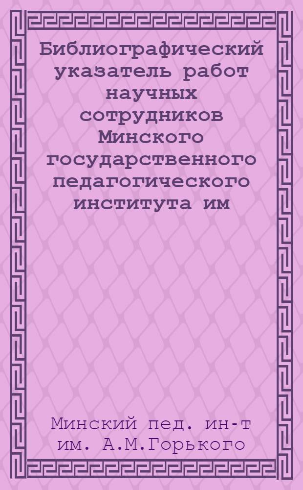 [Библиографический указатель работ научных сотрудников Минского государственного педагогического института им. А.М. Горького]