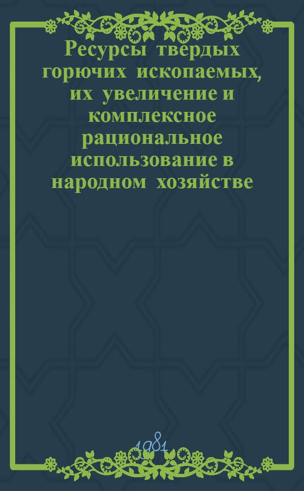 Ресурсы твердых горючих ископаемых, их увеличение и комплексное рациональное использование в народном хозяйстве : VII Всесоюз. угольное совещ., г. Ростов н/Д 8-10 сент. 1981 г. : Тез. докл
