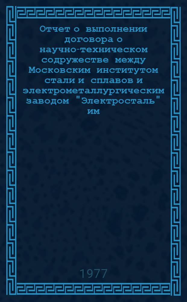 Отчет о выполнении договора о научно-техническом содружестве между Московским институтом стали и сплавов и электрометаллургическим заводом "Электросталь" им. И.Ф. Тевосяна... ... за 1977 год
