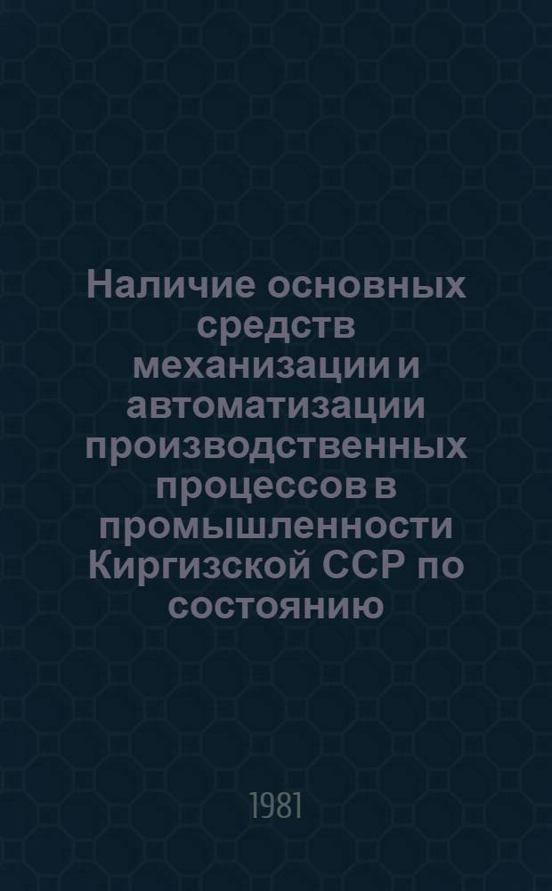 Наличие основных средств механизации и автоматизации производственных процессов в промышленности Киргизской ССР по состоянию.. : (Стат. сб.). ... на 1 июля 1981 года