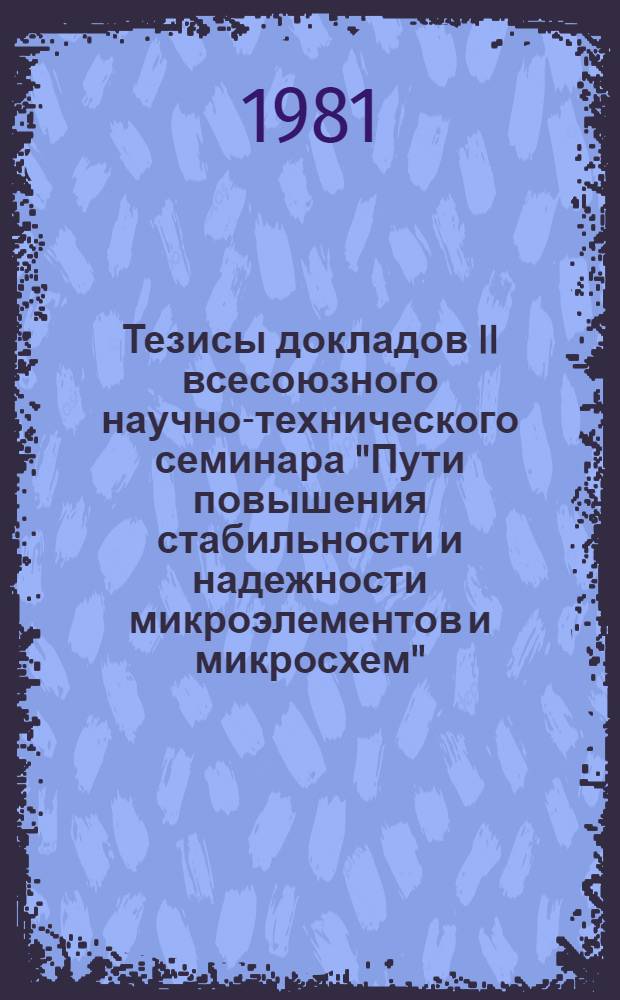 Тезисы докладов II всесоюзного научно-технического семинара "Пути повышения стабильности и надежности микроэлементов и микросхем", Рязань, 17-19 июня 1981 г : [В 2 ч.]. Ч. 2