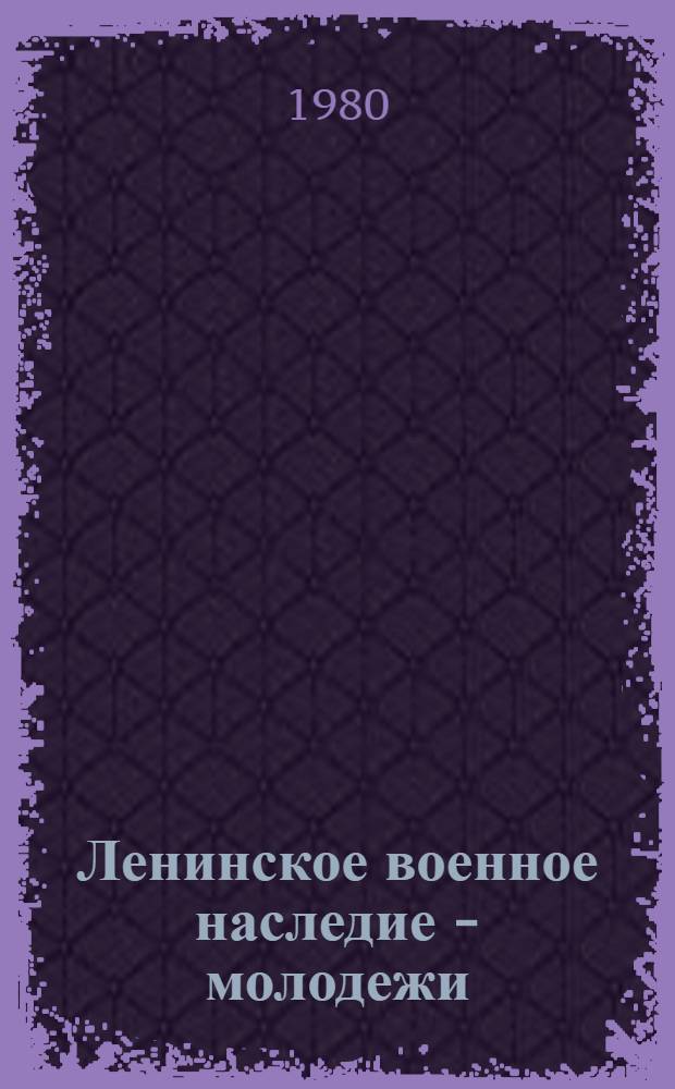 Ленинское военное наследие - молодежи : Метод. рекомендации в помощь пропаганде ленин. воен. наследия в б-ках