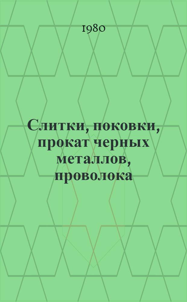 Слитки, поковки, прокат черных металлов, проволока : [По состоянию на 1 янв. 1980 г.] Изм. и доп. Вып. 1 : Заготовки, поковки, прокат черных металлов, проволока