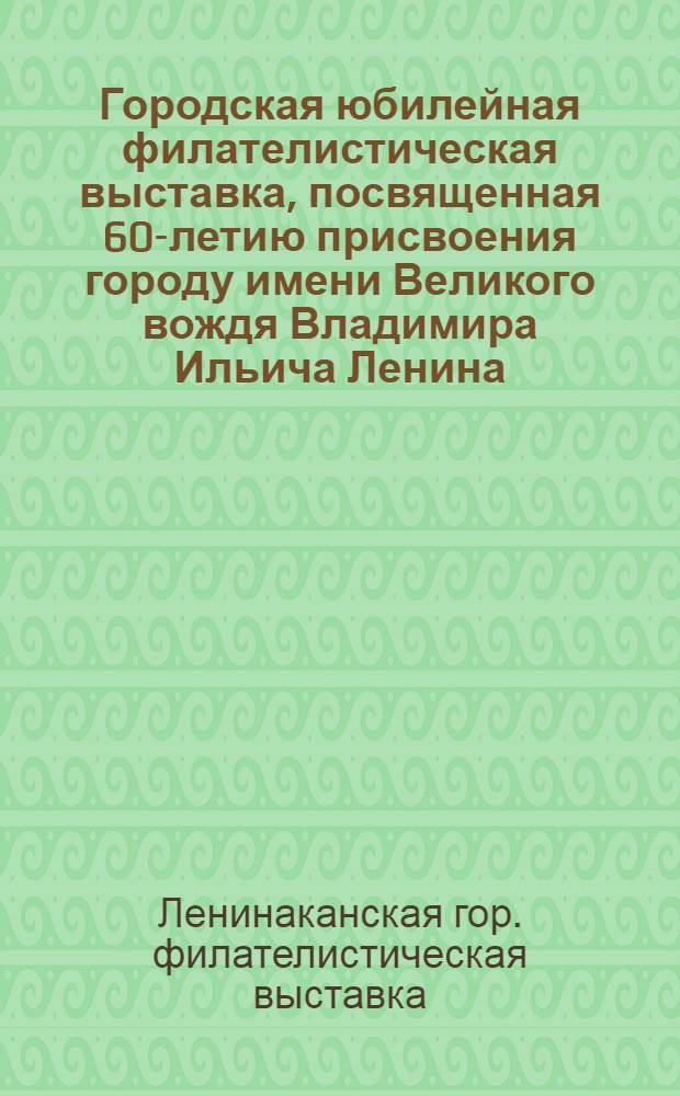 Городская юбилейная филателистическая выставка, посвященная 60-летию присвоения городу имени Великого вождя Владимира Ильича Ленина : Каталог