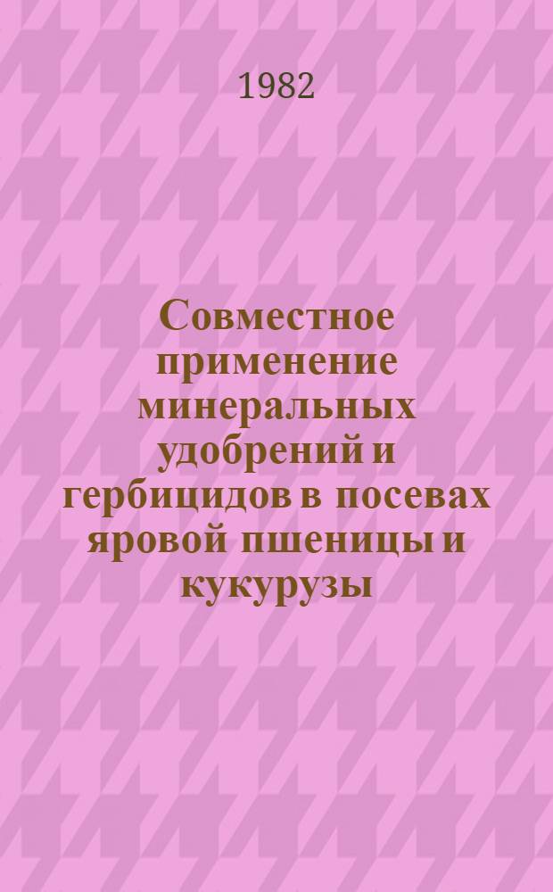Совместное применение минеральных удобрений и гербицидов в посевах яровой пшеницы и кукурузы : Метод. рекомендации