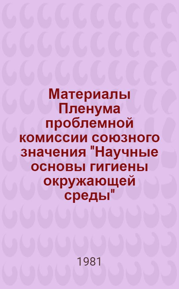 Материалы Пленума проблемной комиссии союзного значения "Научные основы гигиены окружающей среды", 30, 31 марта, 1 апреля 1981 г.