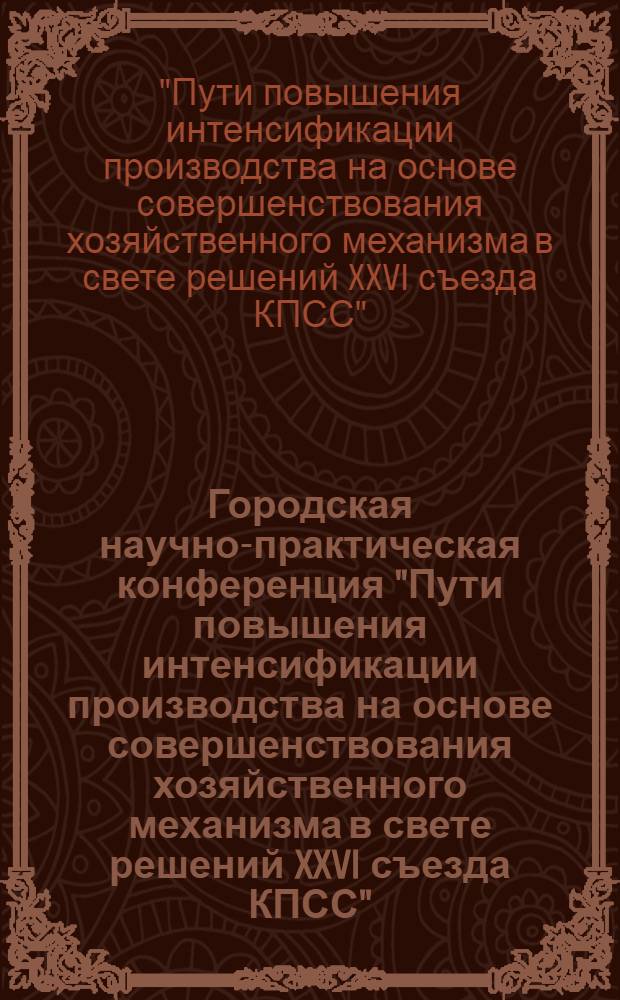 Городская научно-практическая конференция "Пути повышения интенсификации производства на основе совершенствования хозяйственного механизма в свете решений XXVI съезда КПСС" : (Тез. докл. и выступлений)