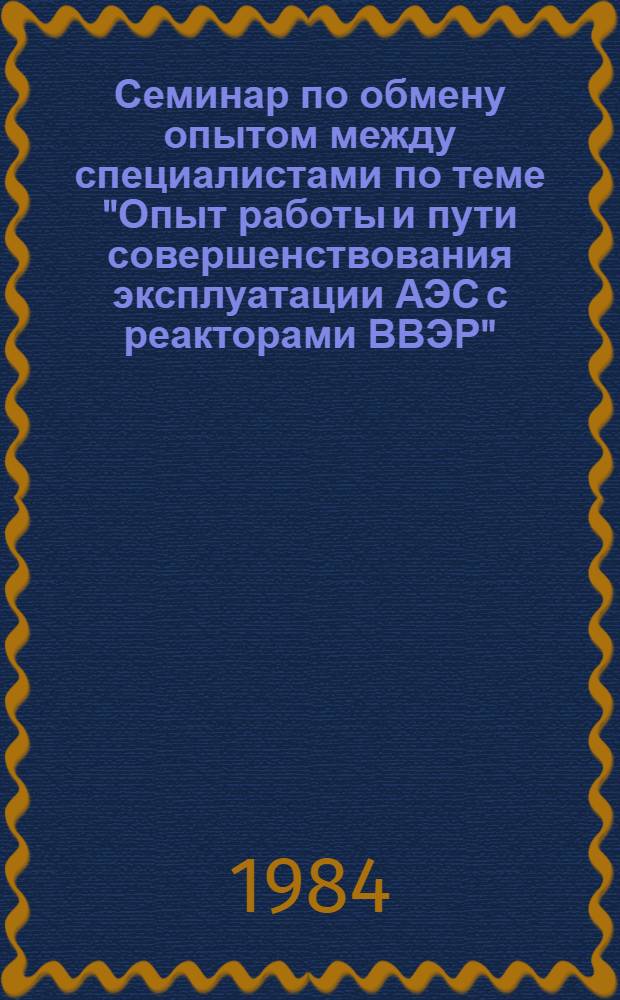 Семинар по обмену опытом между специалистами по теме "Опыт работы и пути совершенствования эксплуатации АЭС с реакторами ВВЭР", г. Плевен, НРБ, 15-20 октября 1984 г. : Сб. материалов