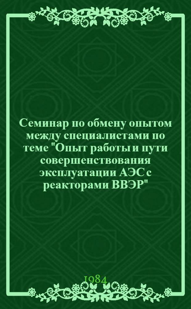 Семинар по обмену опытом между специалистами по теме "Опыт работы и пути совершенствования эксплуатации АЭС с реакторами ВВЭР", г. Плевен, НРБ, 15-20 октября 1984 г : Сб. материалов. Т. 1. Ч. 1