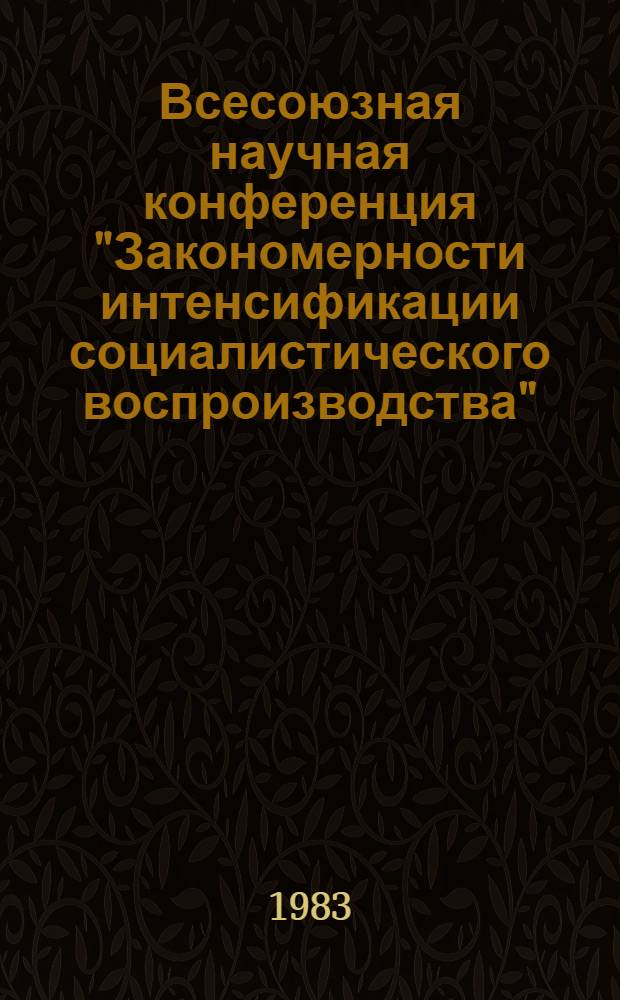 Всесоюзная научная конференция "Закономерности интенсификации социалистического воспроизводства", 18-20 мая 1983 г : Тез. докл. Т. 1. [1] : Интенсификация производства и проблем распределения и рационального использования трудовых ресурсов. Критика буржуазных теорий интенсификаций общественного производства