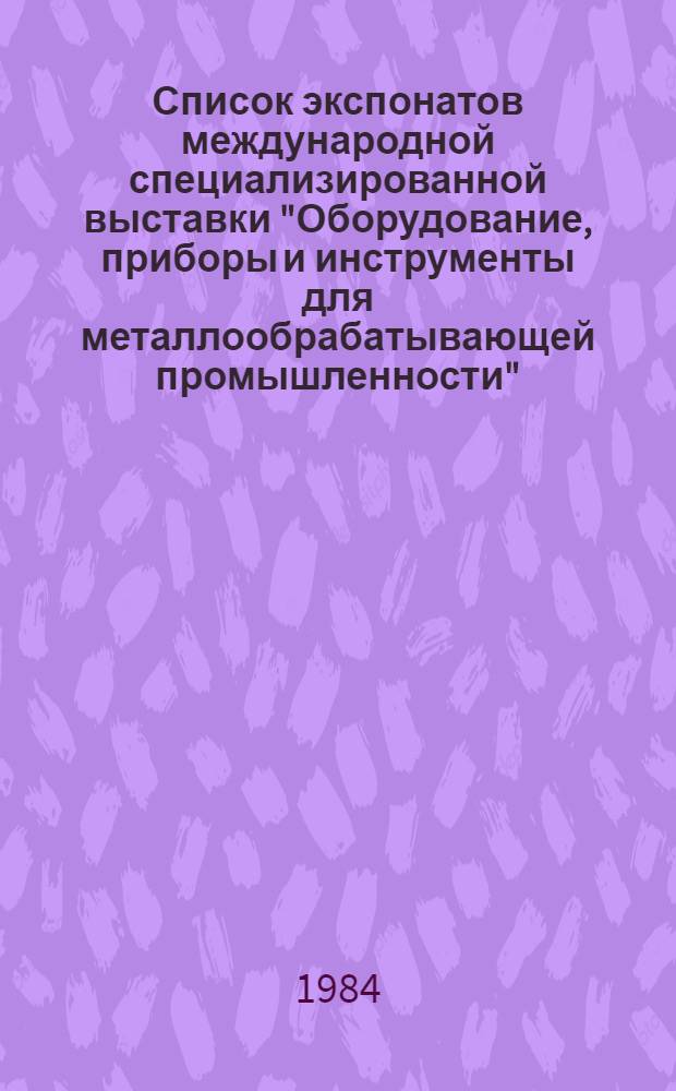 Список экспонатов международной специализированной выставки "Оборудование, приборы и инструменты для металлообрабатывающей промышленности" - "Металлообработка-84", Москва, 27 марта - 5 апреля 1984 г.