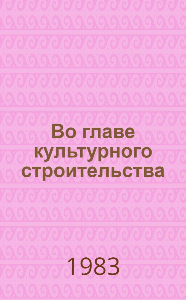 Во главе культурного строительства : Моск. коммунисты - организаторы и руководители культ. стр-ва в столице : Сборник