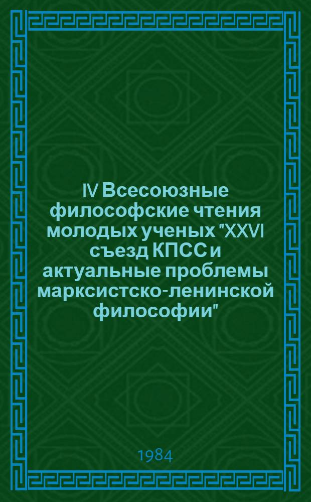 IV Всесоюзные философские чтения молодых ученых "XXVI съезд КПСС и актуальные проблемы марксистско-ленинской философии" (4-8 мая 1984 г.) : Тез. к конф. Вып. 4 : Философия, политика, культура